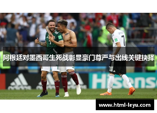 阿根廷对墨西哥生死战彰显豪门尊严与出线关键抉择